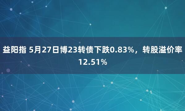 益阳指 5月27日博23转债下跌0.83%，转股溢价率12.51%