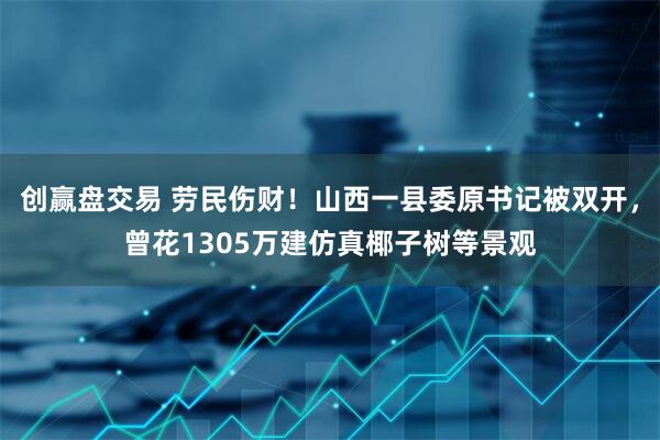 创赢盘交易 劳民伤财！山西一县委原书记被双开，曾花1305万建仿真椰子树等景观