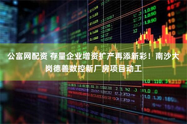 公富网配资 存量企业增资扩产再添新彩！南沙大岗德善数控新厂房项目动工