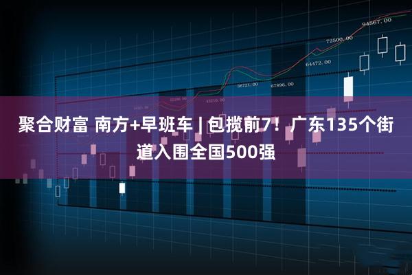聚合财富 南方+早班车 | 包揽前7！广东135个街道入围全国500强