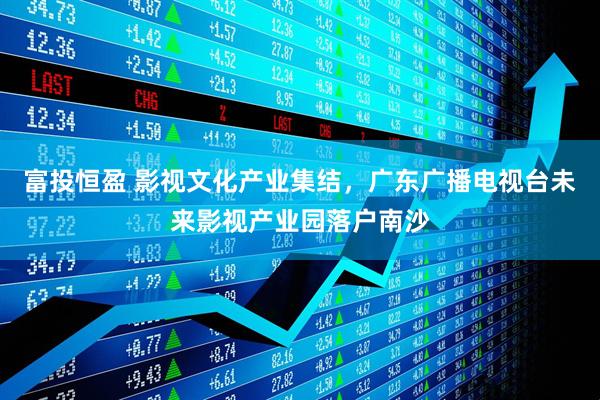 富投恒盈 影视文化产业集结，广东广播电视台未来影视产业园落户南沙