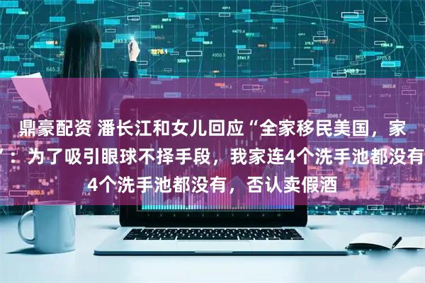 鼎豪配资 潘长江和女儿回应“全家移民美国，家有4个游泳池”：为了吸引眼球不择手段，我家连4个洗手池都没有，否认卖假酒