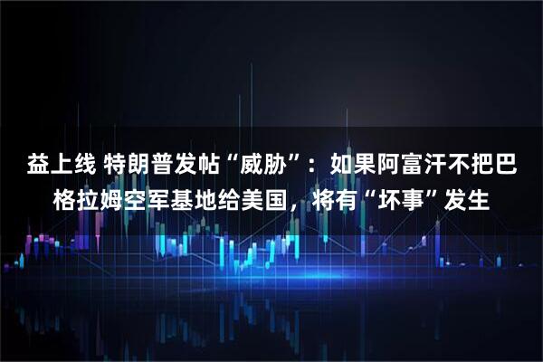益上线 特朗普发帖“威胁”：如果阿富汗不把巴格拉姆空军基地给美国，将有“坏事”发生