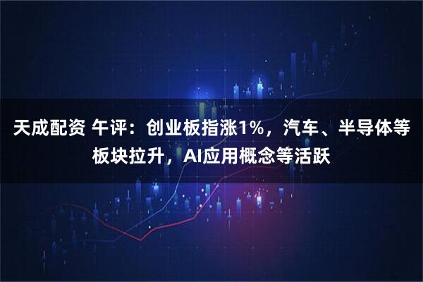 天成配资 午评：创业板指涨1%，汽车、半导体等板块拉升，AI应用概念等活跃