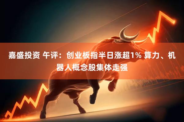 嘉盛投资 午评：创业板指半日涨超1% 算力、机器人概念股集体走强
