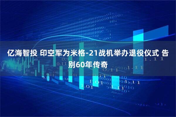 亿海智投 印空军为米格-21战机举办退役仪式 告别60年传奇