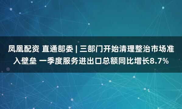 凤凰配资 直通部委 | 三部门开始清理整治市场准入壁垒 一季度服务进出口总额同比增长8.7%