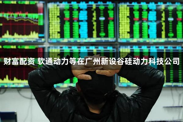 财富配资 软通动力等在广州新设谷硅动力科技公司