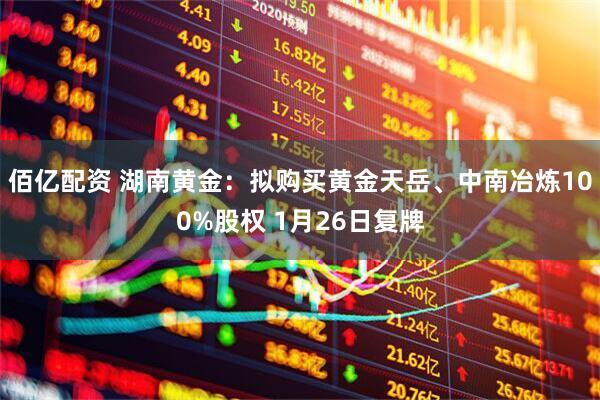 佰亿配资 湖南黄金：拟购买黄金天岳、中南冶炼100%股权 1月26日复牌