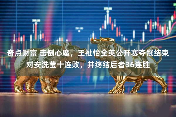 奇点财富 击倒心魔，王祉怡全英公开赛夺冠结束对安洗莹十连败，并终结后者36连胜