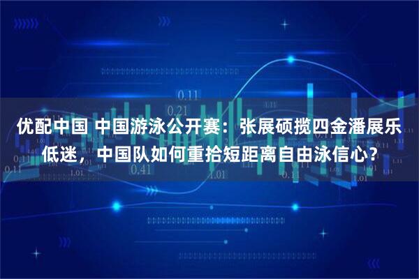 优配中国 中国游泳公开赛：张展硕揽四金潘展乐低迷，中国队如何重拾短距离自由泳信心？