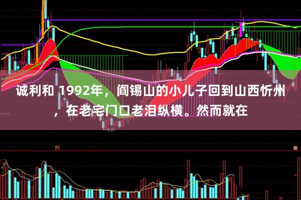诚利和 1992年，阎锡山的小儿子回到山西忻州，在老宅门口老泪纵横。然而就在