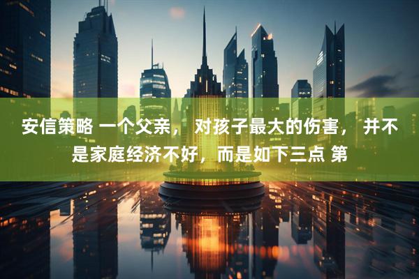 安信策略 一个父亲， 对孩子最大的伤害， 并不是家庭经济不好，而是如下三点 第